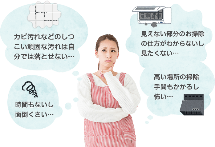 本音1【カビ汚れなどのしつこい頑固な汚れは自分では落とせない】本音2【見えない部分のお掃除の仕方がわからないし、見たくない】本音3【高いところの掃除とか、手間がかかるし怖い】本音4【時間もないし、面倒くさい】