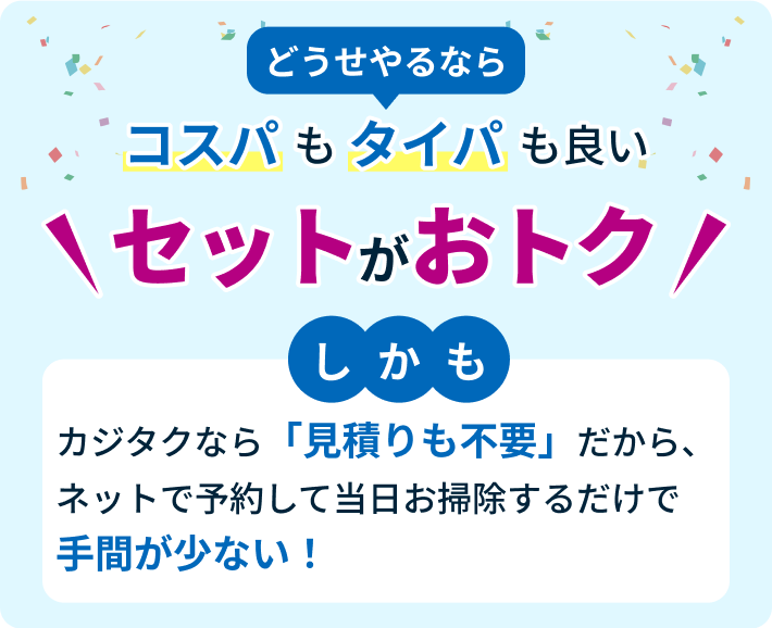 どうせやるなら コスパもタイパも良いセットがおトク。しかもカジタクなら「見積りも不要」だから、ネットで予約して当日お掃除するだけで手間が少ない！